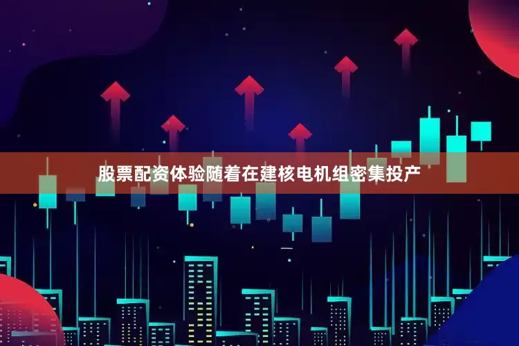 股票配资体验随着在建核电机组密集投产